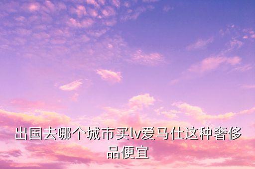 出国去哪个城市买lv爱马仕这种奢侈品便宜