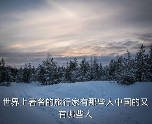 世界上著名的旅行家有那些人中国的又有哪些人