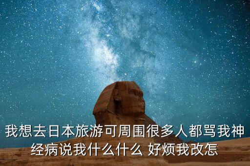 我想去日本旅游可周围很多人都骂我神经病说我什么什么 好烦我改怎
