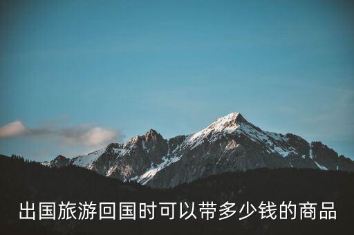 在国外旅游可带多少回国，出国旅游可以带多少钱的东西回国