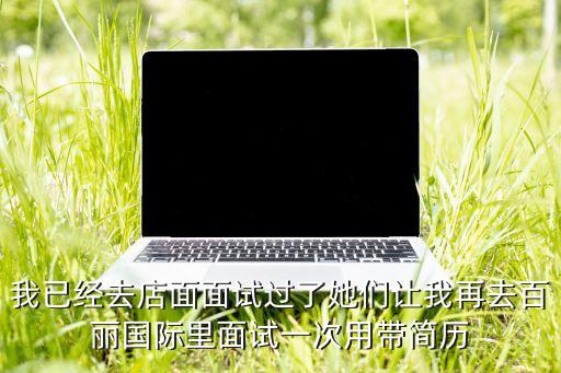 我已经去店面面试过了她们让我再去百丽国际里面试一次用带简历