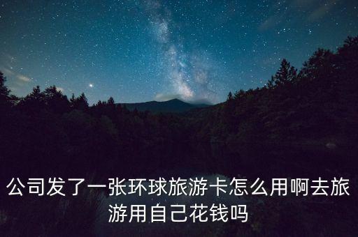 公司发了一张环球旅游卡怎么用啊去旅游用自己花钱吗