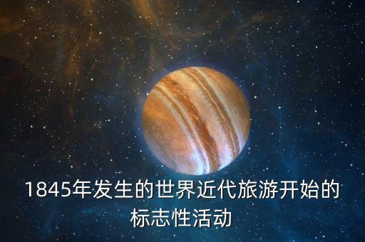 什么标志着国际旅游的产生，1845年发生的世界近代旅游开始的标志性活动