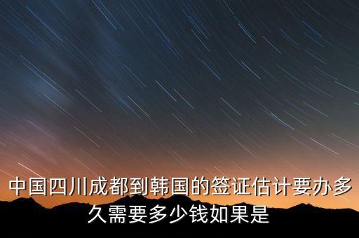 中国四川成都到韩国的签证估计要办多久需要多少钱如果是