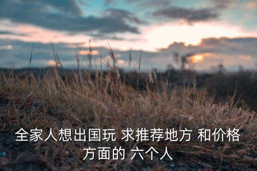 全家人想出国玩 求推荐地方 和价格方面的 六个人