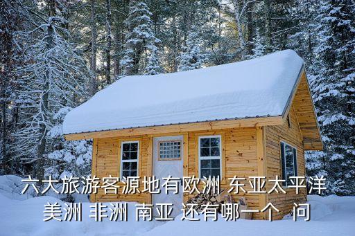 六大旅游客源地有欧洲 东亚太平洋 美洲 非洲 南亚 还有哪一个  问